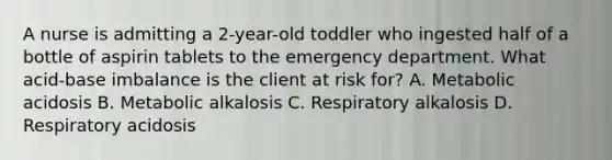 A nurse is admitting a 2-year-old toddler who ingested half of a bottle of aspirin tablets to the emergency department. What acid-base imbalance is the client at risk for? A. Metabolic acidosis B. Metabolic alkalosis C. Respiratory alkalosis D. Respiratory acidosis