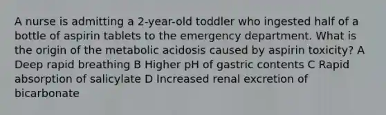 A nurse is admitting a 2-year-old toddler who ingested half of a bottle of aspirin tablets to the emergency department. What is the origin of the metabolic acidosis caused by aspirin toxicity? A Deep rapid breathing B Higher pH of gastric contents C Rapid absorption of salicylate D Increased renal excretion of bicarbonate