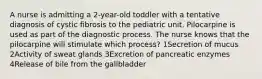 A nurse is admitting a 2-year-old toddler with a tentative diagnosis of cystic fibrosis to the pediatric unit. Pilocarpine is used as part of the diagnostic process. The nurse knows that the pilocarpine will stimulate which process? 1Secretion of mucus 2Activity of sweat glands 3Excretion of pancreatic enzymes 4Release of bile from the gallbladder