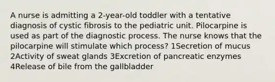 A nurse is admitting a 2-year-old toddler with a tentative diagnosis of cystic fibrosis to the pediatric unit. Pilocarpine is used as part of the diagnostic process. The nurse knows that the pilocarpine will stimulate which process? 1Secretion of mucus 2Activity of sweat glands 3Excretion of pancreatic enzymes 4Release of bile from the gallbladder