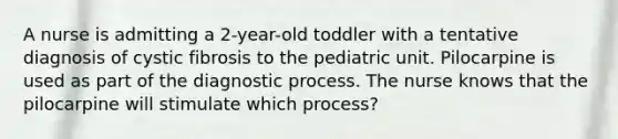 A nurse is admitting a 2-year-old toddler with a tentative diagnosis of cystic fibrosis to the pediatric unit. Pilocarpine is used as part of the diagnostic process. The nurse knows that the pilocarpine will stimulate which process?