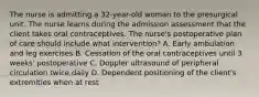 The nurse is admitting a 32-year-old woman to the presurgical unit. The nurse learns during the admission assessment that the client takes oral contraceptives. The nurse's postoperative plan of care should include what intervention? A. Early ambulation and leg exercises B. Cessation of the oral contraceptives until 3 weeks' postoperative C. Doppler ultrasound of peripheral circulation twice daily D. Dependent positioning of the client's extremities when at rest