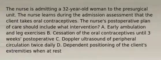 The nurse is admitting a 32-year-old woman to the presurgical unit. The nurse learns during the admission assessment that the client takes oral contraceptives. The nurse's postoperative plan of care should include what intervention? A. Early ambulation and leg exercises B. Cessation of the oral contraceptives until 3 weeks' postoperative C. Doppler ultrasound of peripheral circulation twice daily D. Dependent positioning of the client's extremities when at rest