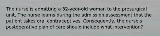 The nurse is admitting a 32-year-old woman to the presurgical unit. The nurse learns during the admission assessment that the patient takes oral contraceptives. Consequently, the nurse's postoperative plan of care should include what intervention?