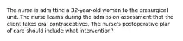 The nurse is admitting a 32-year-old woman to the presurgical unit. The nurse learns during the admission assessment that the client takes oral contraceptives. The nurse's postoperative plan of care should include what intervention?