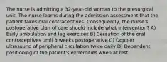 The nurse is admitting a 32-year-old woman to the presurgical unit. The nurse learns during the admission assessment that the patient takes oral contraceptives. Consequently, the nurse's postoperative plan of care should include what intervention? A) Early ambulation and leg exercises B) Cessation of the oral contraceptives until 3 weeks postoperative C) Doppler ultrasound of peripheral circulation twice daily D) Dependent positioning of the patient's extremities when at rest