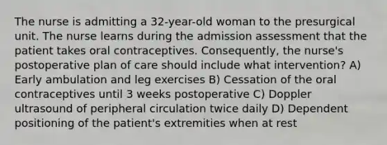 The nurse is admitting a 32-year-old woman to the presurgical unit. The nurse learns during the admission assessment that the patient takes oral contraceptives. Consequently, the nurse's postoperative plan of care should include what intervention? A) Early ambulation and leg exercises B) Cessation of the oral contraceptives until 3 weeks postoperative C) Doppler ultrasound of peripheral circulation twice daily D) Dependent positioning of the patient's extremities when at rest