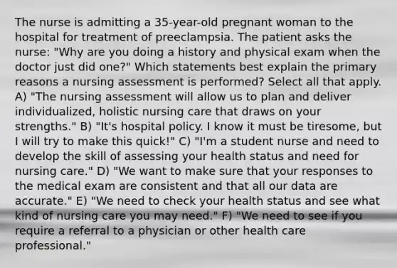 The nurse is admitting a 35-year-old pregnant woman to the hospital for treatment of preeclampsia. The patient asks the nurse: "Why are you doing a history and physical exam when the doctor just did one?" Which statements best explain the primary reasons a nursing assessment is performed? Select all that apply. A) "The nursing assessment will allow us to plan and deliver individualized, holistic nursing care that draws on your strengths." B) "It's hospital policy. I know it must be tiresome, but I will try to make this quick!" C) "I'm a student nurse and need to develop the skill of assessing your health status and need for nursing care." D) "We want to make sure that your responses to the medical exam are consistent and that all our data are accurate." E) "We need to check your health status and see what kind of nursing care you may need." F) "We need to see if you require a referral to a physician or other health care professional."