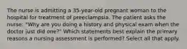 The nurse is admitting a 35-year-old pregnant woman to the hospital for treatment of preeclampsia. The patient asks the nurse: "Why are you doing a history and physical exam when the doctor just did one?" Which statements best explain the primary reasons a nursing assessment is performed? Select all that apply.