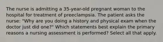 The nurse is admitting a 35-year-old pregnant woman to the hospital for treatment of preeclampsia. The patient asks the nurse: "Why are you doing a history and physical exam when the doctor just did one?" Which statements best explain the primary reasons a nursing assessment is performed? Select all that apply.