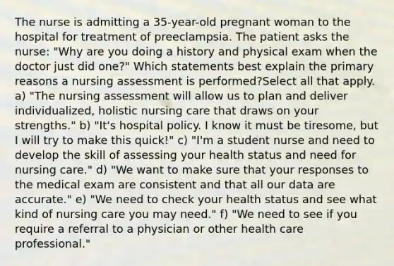 The nurse is admitting a 35-year-old pregnant woman to the hospital for treatment of preeclampsia. The patient asks the nurse: "Why are you doing a history and physical exam when the doctor just did one?" Which statements best explain the primary reasons a nursing assessment is performed?Select all that apply. a) "The nursing assessment will allow us to plan and deliver individualized, holistic nursing care that draws on your strengths." b) "It's hospital policy. I know it must be tiresome, but I will try to make this quick!" c) "I'm a student nurse and need to develop the skill of assessing your health status and need for nursing care." d) "We want to make sure that your responses to the medical exam are consistent and that all our data are accurate." e) "We need to check your health status and see what kind of nursing care you may need." f) "We need to see if you require a referral to a physician or other health care professional."