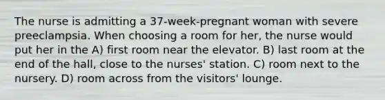 The nurse is admitting a 37-week-pregnant woman with severe preeclampsia. When choosing a room for her, the nurse would put her in the A) first room near the elevator. B) last room at the end of the hall, close to the nurses' station. C) room next to the nursery. D) room across from the visitors' lounge.