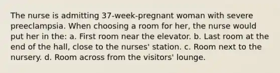 The nurse is admitting 37-week-pregnant woman with severe preeclampsia. When choosing a room for her, the nurse would put her in the: a. First room near the elevator. b. Last room at the end of the hall, close to the nurses' station. c. Room next to the nursery. d. Room across from the visitors' lounge.