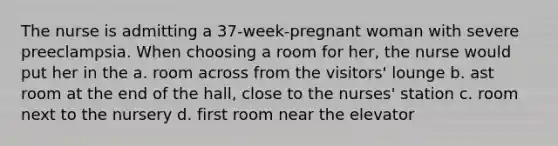 The nurse is admitting a 37-week-pregnant woman with severe preeclampsia. When choosing a room for her, the nurse would put her in the a. room across from the visitors' lounge b. ast room at the end of the hall, close to the nurses' station c. room next to the nursery d. first room near the elevator