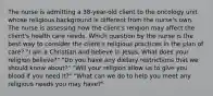 The nurse is admitting a 38-year-old client to the oncology unit whose religious background is different from the nurse's own. The nurse is assessing how the client's religion may affect the client's health care needs. Which question by the nurse is the best way to consider the client's religious practices in the plan of care? "I am a Christian and believe in Jesus. What does your religion believe?" "Do you have any dietary restrictions that we should know about?" "Will your religion allow us to give you blood if you need it?" "What can we do to help you meet any religious needs you may have?"