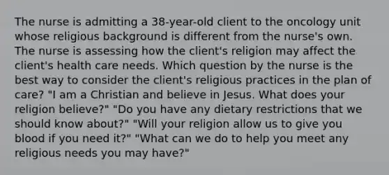 The nurse is admitting a 38-year-old client to the oncology unit whose religious background is different from the nurse's own. The nurse is assessing how the client's religion may affect the client's health care needs. Which question by the nurse is the best way to consider the client's religious practices in the plan of care? "I am a Christian and believe in Jesus. What does your religion believe?" "Do you have any dietary restrictions that we should know about?" "Will your religion allow us to give you blood if you need it?" "What can we do to help you meet any religious needs you may have?"