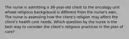 The nurse is admitting a 38-year-old client to the oncology unit whose religious background is different from the nurse's own. The nurse is assessing how the client's religion may affect the client's health care needs. Which question by the nurse is the best way to consider the client's religious practices in the plan of care?