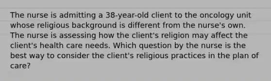 The nurse is admitting a 38-year-old client to the oncology unit whose religious background is different from the nurse's own. The nurse is assessing how the client's religion may affect the client's health care needs. Which question by the nurse is the best way to consider the client's religious practices in the plan of care?