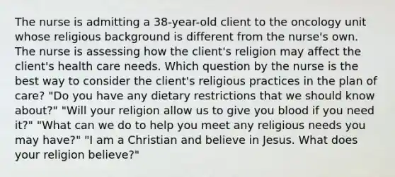 The nurse is admitting a 38-year-old client to the oncology unit whose religious background is different from the nurse's own. The nurse is assessing how the client's religion may affect the client's health care needs. Which question by the nurse is the best way to consider the client's religious practices in the plan of care? "Do you have any dietary restrictions that we should know about?" "Will your religion allow us to give you blood if you need it?" "What can we do to help you meet any religious needs you may have?" "I am a Christian and believe in Jesus. What does your religion believe?"