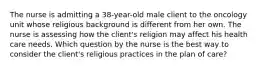 The nurse is admitting a 38-year-old male client to the oncology unit whose religious background is different from her own. The nurse is assessing how the client's religion may affect his health care needs. Which question by the nurse is the best way to consider the client's religious practices in the plan of care?