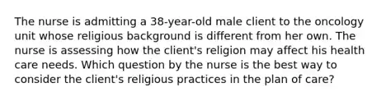 The nurse is admitting a 38-year-old male client to the oncology unit whose religious background is different from her own. The nurse is assessing how the client's religion may affect his health care needs. Which question by the nurse is the best way to consider the client's religious practices in the plan of care?