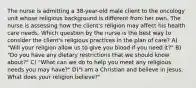 The nurse is admitting a 38-year-old male client to the oncology unit whose religious background is different from her own. The nurse is assessing how the client's religion may affect his health care needs. Which question by the nurse is the best way to consider the client's religious practices in the plan of care? A) "Will your religion allow us to give you blood if you need it?" B) "Do you have any dietary restrictions that we should know about?" C) "What can we do to help you meet any religious needs you may have?" D)"I am a Christian and believe in Jesus. What does your religion believe?"