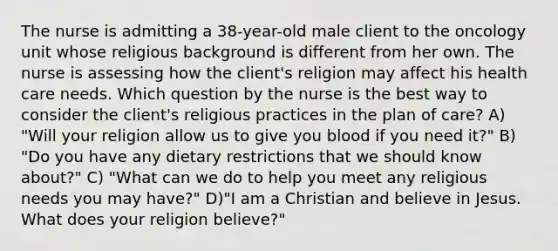 The nurse is admitting a 38-year-old male client to the oncology unit whose religious background is different from her own. The nurse is assessing how the client's religion may affect his health care needs. Which question by the nurse is the best way to consider the client's religious practices in the plan of care? A) "Will your religion allow us to give you blood if you need it?" B) "Do you have any dietary restrictions that we should know about?" C) "What can we do to help you meet any religious needs you may have?" D)"I am a Christian and believe in Jesus. What does your religion believe?"