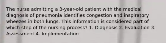 The nurse admitting a 3-year-old patient with the medical diagnosis of pneumonia identifies congestion and inspiratory wheezes in both lungs. This information is considered part of which step of the nursing process? 1. Diagnosis 2. Evaluation 3. Assessment 4. Implementation