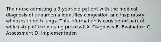 The nurse admitting a 3-year-old patient with the medical diagnosis of pneumonia identifies congestion and inspiratory wheezes in both lungs. This information is considered part of which step of the nursing process? A. Diagnosis B. Evaluation C. Assessment D. Implementation