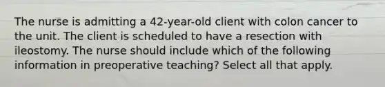 The nurse is admitting a 42-year-old client with colon cancer to the unit. The client is scheduled to have a resection with ileostomy. The nurse should include which of the following information in preoperative teaching? Select all that apply.