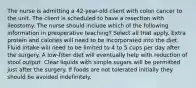 The nurse is admitting a 42-year-old client with colon cancer to the unit. The client is scheduled to have a resection with ileostomy. The nurse should include which of the following information in preoperative teaching? Select all that apply. Extra protein and calories will need to be incorporated into the diet. Fluid intake will need to be limited to 4 to 5 cups per day after the surgery. A low-fiber diet will eventually help with reduction of stool output. Clear liquids with simple sugars will be permitted just after the surgery. If foods are not tolerated initially they should be avoided indefinitely.