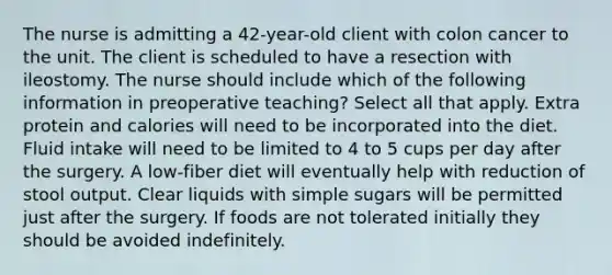 The nurse is admitting a 42-year-old client with colon cancer to the unit. The client is scheduled to have a resection with ileostomy. The nurse should include which of the following information in preoperative teaching? Select all that apply. Extra protein and calories will need to be incorporated into the diet. Fluid intake will need to be limited to 4 to 5 cups per day after the surgery. A low-fiber diet will eventually help with reduction of stool output. Clear liquids with simple sugars will be permitted just after the surgery. If foods are not tolerated initially they should be avoided indefinitely.