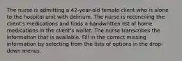 The nurse is admitting a 42-year-old female client who is alone to the hospital unit with delirium. The nurse is reconciling the client's medications and finds a handwritten list of home medications in the client's wallet. The nurse transcribes the information that is available. Fill in the correct missing information by selecting from the lists of options in the drop-down menus.