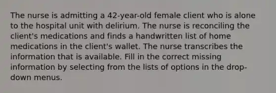 The nurse is admitting a 42-year-old female client who is alone to the hospital unit with delirium. The nurse is reconciling the client's medications and finds a handwritten list of home medications in the client's wallet. The nurse transcribes the information that is available. Fill in the correct missing information by selecting from the lists of options in the drop-down menus.