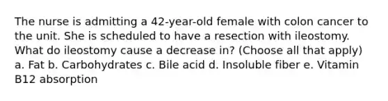 The nurse is admitting a 42-year-old female with colon cancer to the unit. She is scheduled to have a resection with ileostomy. What do ileostomy cause a decrease in? (Choose all that apply) a. Fat b. Carbohydrates c. Bile acid d. Insoluble fiber e. Vitamin B12 absorption