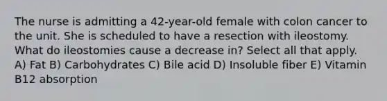 The nurse is admitting a 42-year-old female with colon cancer to the unit. She is scheduled to have a resection with ileostomy. What do ileostomies cause a decrease in? Select all that apply. A) Fat B) Carbohydrates C) Bile acid D) Insoluble fiber E) Vitamin B12 absorption