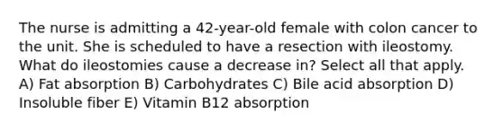 The nurse is admitting a 42-year-old female with colon cancer to the unit. She is scheduled to have a resection with ileostomy. What do ileostomies cause a decrease in? Select all that apply. A) Fat absorption B) Carbohydrates C) Bile acid absorption D) Insoluble fiber E) Vitamin B12 absorption