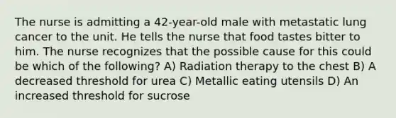 The nurse is admitting a 42-year-old male with metastatic lung cancer to the unit. He tells the nurse that food tastes bitter to him. The nurse recognizes that the possible cause for this could be which of the following? A) Radiation therapy to the chest B) A decreased threshold for urea C) Metallic eating utensils D) An increased threshold for sucrose