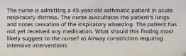 The nurse is admitting a 45-year-old asthmatic patient in acute respiratory distress. The nurse auscultates the patient's lungs and notes cessation of the inspiratory wheezing. The patient has not yet received any medication. What should this finding most likely suggest to the nurse? a) Airway constriction requiring intensive interventions