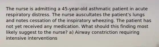 The nurse is admitting a 45-year-old asthmatic patient in acute respiratory distress. The nurse auscultates the patient's lungs and notes cessation of the inspiratory wheezing. The patient has not yet received any medication. What should this finding most likely suggest to the nurse? a) Airway constriction requiring intensive interventions