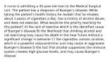 A nurse is admitting a 45-year-old man to the Medical Surgical unit. The patient has a diagnosis of Buerger's disease. While taking the patient's health history he reveals that he smokes about 2 packs of cigarettes a day, has a history of alcohol abuse, and does not exercise. What would be the priority teaching for this patient? A) the lack of exercise which is the identified cause of Buerger's disease B) the likelihood that drinking alcohol and not exercising may cause his death in the near future without a significant change in behavior C) the cigarettes contain nicotine, which is a powerful vasoconstrictor and may cause or aggravate Buerger's disease D the fact that alcohol suppresses the immune system creates high glucose levels, and may cause Buerger's disease