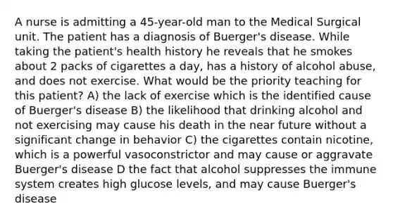 A nurse is admitting a 45-year-old man to the Medical Surgical unit. The patient has a diagnosis of Buerger's disease. While taking the patient's health history he reveals that he smokes about 2 packs of cigarettes a day, has a history of alcohol abuse, and does not exercise. What would be the priority teaching for this patient? A) the lack of exercise which is the identified cause of Buerger's disease B) the likelihood that drinking alcohol and not exercising may cause his death in the near future without a significant change in behavior C) the cigarettes contain nicotine, which is a powerful vasoconstrictor and may cause or aggravate Buerger's disease D the fact that alcohol suppresses the immune system creates high glucose levels, and may cause Buerger's disease