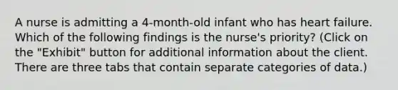 A nurse is admitting a 4-month-old infant who has heart failure. Which of the following findings is the nurse's priority? (Click on the "Exhibit" button for additional information about the client. There are three tabs that contain separate categories of data.)