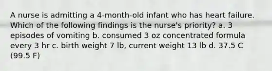 A nurse is admitting a 4-month-old infant who has heart failure. Which of the following findings is the nurse's priority? a. 3 episodes of vomiting b. consumed 3 oz concentrated formula every 3 hr c. birth weight 7 lb, current weight 13 lb d. 37.5 C (99.5 F)