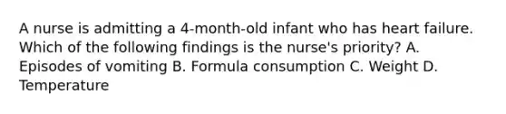 A nurse is admitting a 4-month-old infant who has heart failure. Which of the following findings is the nurse's priority? A. Episodes of vomiting B. Formula consumption C. Weight D. Temperature