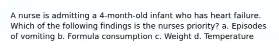 A nurse is admitting a 4-month-old infant who has heart failure. Which of the following findings is the nurses priority? a. Episodes of vomiting b. Formula consumption c. Weight d. Temperature