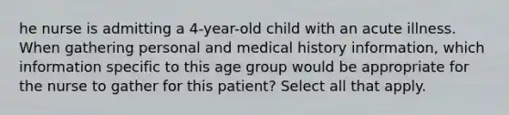 he nurse is admitting a 4-year-old child with an acute illness. When gathering personal and medical history information, which information specific to this age group would be appropriate for the nurse to gather for this patient? Select all that apply.