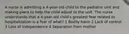 A nurse is admitting a 4-year-old child to the pediatric unit and making plans to help the child adjust to the unit. The nurse understands that a 4-year-old child's greatest fear related to hospitalization is a fear of what? 1 Bodily harm 2 Lack of control 3 Loss of independence 4 Separation from mother