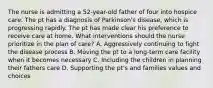 The nurse is admitting a 52-year-old father of four into hospice care. The pt has a diagnosis of Parkinson's disease, which is progressing rapidly. The pt has made clear his preference to receive care at home. What interventions should the nurse prioritize in the plan of care? A. Aggressively continuing to fight the disease process B. Moving the pt to a long-term care facility when it becomes necessary C. Including the children in planning their fathers care D. Supporting the pt's and families values and choices