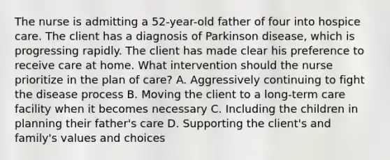 The nurse is admitting a 52-year-old father of four into hospice care. The client has a diagnosis of Parkinson disease, which is progressing rapidly. The client has made clear his preference to receive care at home. What intervention should the nurse prioritize in the plan of care? A. Aggressively continuing to fight the disease process B. Moving the client to a long-term care facility when it becomes necessary C. Including the children in planning their father's care D. Supporting the client's and family's values and choices